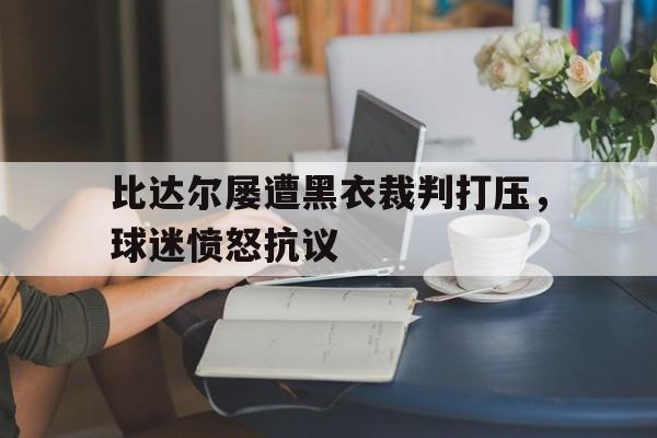 比达尔屡遭黑衣裁判打压，球迷愤怒抗议