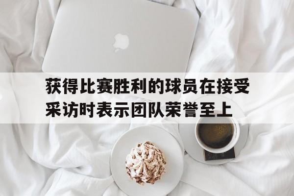 获得比赛胜利的球员在接受采访时表示团队荣誉至上