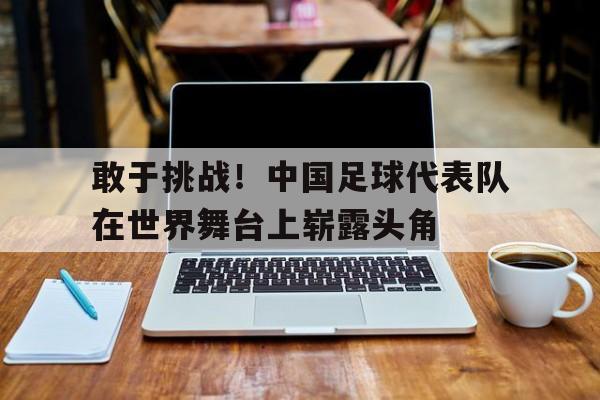 敢于挑战！中国足球代表队在世界舞台上崭露头角